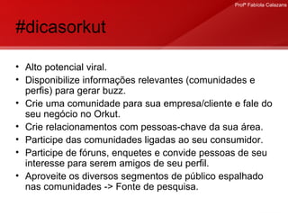 #dicasorkut Alto potencial viral. Disponibilize informações relevantes (comunidades e perfis) para gerar buzz. Crie uma comunidade para sua empresa/cliente e fale do seu negócio no Orkut. Crie relacionamentos com pessoas-chave da sua área. Participe das comunidades ligadas ao seu consumidor. Participe de fóruns, enquetes e convide pessoas de seu interesse para serem amigos de seu perfil. Aproveite os diversos segmentos de público espalhado nas comunidades -> Fonte de pesquisa.  