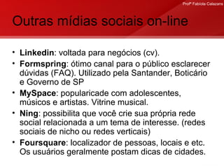 Outras mídias sociais on-line Linkedin : voltada para negócios (cv). Formspring : ótimo canal para o público esclarecer dúvidas (FAQ). Utilizado pela Santander, Boticário e Governo de SP MySpace : popularicade com adolescentes, músicos e artistas. Vitrine musical. Ning : possibilita que você crie sua própria rede social relacionada a um tema de interesse. (redes sociais de nicho ou redes verticais) Foursquare : localizador de pessoas, locais e etc. Os usuários geralmente postam dicas de cidades.  