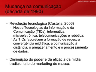 Mudança na comunicação (década de 1990) Revolução tecnológica (Castells, 2006) Novas Tecnologias da Informação e da Comunicação (TICs): informática, microeletrônica, telecomunicações e robótica.  As TICs favorecem a formação de redes, a convergência midiática, a comunicação à distância, o armazenamento e o processamento de dados. Diminuição do poder e da eficácia da mídia tradicional e do marketing de massa. 