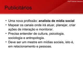 Publicitários Uma nova profissão:  analista de mídia social Mapear os canais onde irá atuar, planejar, criar ações de interação e monitorar. Precisa entender de cultura, psicologia, sociologia e antropologia. Deve ser um mestre em mídias sociais, isto é, em relacionamento e pessoas. 