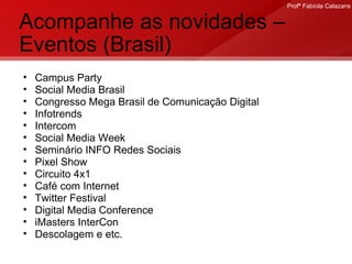 Acompanhe as novidades – Eventos (Brasil) Campus Party Social Media Brasil Congresso Mega Brasil de Comunicação Digital Infotrends Intercom Social Media Week Seminário INFO Redes Sociais Pixel Show Circuito 4x1 Café com Internet Twitter Festival Digital Media Conference iMasters InterCon Descolagem e etc. 