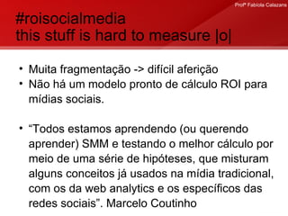#roisocialmedia  this stuff is hard to measure |o| Muita fragmentação -> difícil aferição Não há um modelo pronto de cálculo ROI para mídias sociais. “ Todos estamos aprendendo (ou querendo aprender) SMM e testando o melhor cálculo por meio de uma série de hipóteses, que misturam alguns conceitos já usados na mídia tradicional, com os da web analytics e os específicos das redes sociais”. Marcelo Coutinho 