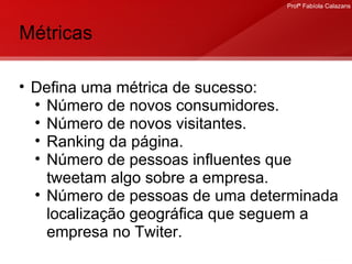 Métricas Defina uma métrica de sucesso: Número de novos consumidores. Número de novos visitantes. Ranking da página. Número de pessoas influentes que tweetam algo sobre a empresa. Número de pessoas de uma determinada localização geográfica que seguem a empresa no Twiter. 