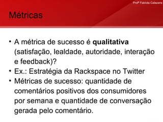 Métricas A métrica de sucesso é  qualitativa  (satisfação, lealdade, autoridade, interação e feedback)? Ex.: Estratégia da Rackspace no Twitter Métricas de sucesso: quantidade de comentários positivos dos consumidores por semana e quantidade de conversação gerada pelo comentário.  