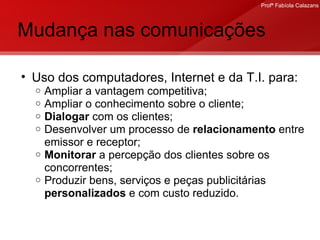Mudança nas comunicações Uso dos computadores, Internet e da T.I. para: Ampliar a vantagem competitiva; Ampliar o conhecimento sobre o cliente; Dialogar  com os clientes; Desenvolver um processo de  relacionamento  entre emissor e receptor;  Monitorar  a percepção dos clientes sobre os concorrentes; Produzir bens, serviços e peças publicitárias  personalizados  e com custo reduzido. 