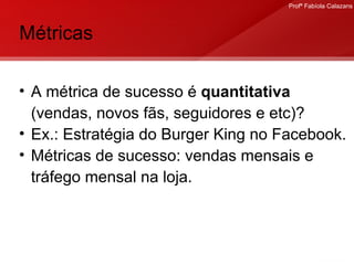 Métricas A métrica de sucesso é  quantitativa  (vendas, novos fãs, seguidores e etc)? Ex.: Estratégia do Burger King no Facebook. Métricas de sucesso: vendas mensais e tráfego mensal na loja.  