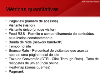 Métricas quantitativas Pageview (número de acessos) Visitante (visitor) Visitante único (unique visitor) Feed RSS - Permite o compartilhamento de conteúdos atualizados constantemente Banda de rede (network bandwith) Tempo no site Bounce Rate -  Percentual de visitantes que acessa apenas uma página e sai do site Taxa de Conversão (CTR - Click Through Rate) - Taxa de respostas de um anúncio online Heat-map (zonas quentes) Pagerank  