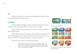 100




      Cor

               Preto sobre fundo branco. na marca gráfica. As embalagens são coloridas, as cores
      são usadas para diferenciar o tipo de produto,.


      Embalagem

               De 1997 até 2002, as embalagens mudaram sua gestalt constantemente. Encontrei
                                                                                                          Fig. 19. Embalagens de 1998.
      versões, como a de 1998, que usa o símbolo do coqueiro como marca d’água.

               A partir de 2003, a linha é padronizada com fundo de cor, descrito no subtítulo
      elemento gráfico de apoio.

               Pinheiro (2007) comenta que a embalagem é quase uma peça de propaganda e faz
      uma crítica da linguagem do varejo: “apelativa, superlativa. Fala-se muito e diz-se muito pouco.
      A idéia muitas vezes é convencer pela emoção, não necessariamente esclarecer.”

               E continua sua crítica sobre a efemeridade das peças gráficas:

                              Impacto visual, informação pouco clara, texto publicitário... Não é a toa
                              que mudam as embalagens cada vez mais freqüentemente. Quando esta
                              passa a ser pensada como uma propaganda de revista, tem que mudar pra
                              manter o interesse. Pinheiro (2007)                                         Fig. 20. Sistema de embalagens de 2003 Imagens cedidas
                                                                                                          pela Narita Design
 