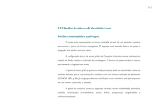 103




3.3.2 Análise do sistema de identidade visual


Análise contemplativa: quali-signo.

         O peixe está representado na forma estilizada, através de um desenho sintético
estruturado a partir de formas triangulares. O logotipo está inserido dentro do peixe, a
tipografia tem serifa e está em itálico.

         A configuração de cor da marca gráfica da Coqueiro é discreta, mas se sobressai em
relação ao fundo ruidoso e colorido das embalagens. O branco do peixe-módulo é neutro
para destacar o logotipo em preto.

         O peixe da marca gráfica, quanto ao nível perceptivo, pode ser classificado como um
símbolo abstrato, pois a representação é sintética, com um número reduzido de elementos
(DONDIS, 1991, p. 85). Já o logotipo, deve ser classificado como simbólico, pois está expresso
em um sistema codificado, o alfabeto.

         A gestalt do conjunto possui as seguintes variáveis visuais: instabilidade, assimetria,
unidade, minimização, previsibilidade, estase, ênfase, justaposição, singularidade e
tridimensionalidade.
 