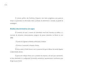104




               O sistema gráfico das Sardinhas Coqueiro tem baixa pregnância, pois gasta-se
      tempo na apreensão da informação dada a profusão de elementos e camadas na gestalt da
      embalagem.


      Análise discriminativa: sin-signo

               O contexto em que o sistema de identidade visual está inserido, na análise, é o
      mercado de alimentos industrializados, categoria de peixes enlatados, no Brasil, no ano
      2000.

               - O preto do logotipo simboliza sofisticação, tradição;

               - O branco é associado à limpeza, clareza.

               O preto sobre o fundo branco tem o potencial de gerar efeitos de sentido ligados
      à objetividade, clareza.

               O peixe tem relação direta com o produto da empresa e ali está para representá-
      la. Está desenhado na configuração horizontal, assimétrica, representando movimento, pois
      dirige-se para frente.
 