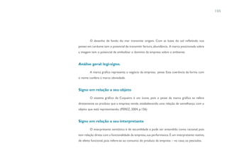 105




        O desenho de fundo do mar transmite origem. Com as luzes do sol refletindo nos
peixes em cardume tem o potencial de transmitir fartura, abundância. A marca posicionada sobre
a imagem tem o potencial de simbolizar o domínio da empresa sobre o ambiente.


Análise geral: legi-signo.

        A marca gráfica representa o negócio da empresa: peixe. Esta coerência da forma com
o nome confere à marca obviedade.


Signo em relação a seu objeto

        O sistema gráfico da Coqueiro é um ícone, pois o peixe da marca gráfica se refere
diretamente ao produto que a empresa vende, estabelecendo uma relação de semelhança com o
objeto que está representando. (PEREZ, 2004, p.156)


Signo em relação a seu interpretante

        O interpretante semiótico é de secundidade e pode ser entendido como racional, pois
tem relação direta com a funcionalidade da empresa, sua performance. É um interpretante reativo,
de efeito funcional, pois refere-se ao consumo do produto da empresa – no caso, os pescados.
 