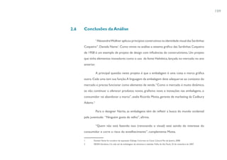 109



2.6   Conclusões da Análise

                  “Alexandre Wollner aplicou princípios construtivos na identidade visual das Sardinhas
      Coqueiro”. Daniela Name1. Como vimos na análise o sistema gráfico das Sardinhas Coqueiro
      de 1958 é um exemplo de projeto de design com influências do construtivismo. Um projeto
      que tinha elementos inovadores como o uso da fonte Helvética, lançada no mercado no ano
      anterior.

                  A principal questão neste projeto é que a embalagem é uma coisa e marca gráfica
      outra. Cada uma tem sua função. A linguagem da embalagem deve adequar-se ao contexto do
      mercado e precisa funcionar como elemento de venda. “Como o mercado é muito dinâmico,
      se não continuar a oferecer produtos novos, grafismo novo e inovações nas embalagens, o
      consumidor vai abandonar a marca”, avalia Ricardo Motta, gerente de marketing da Cadbury
      Adams.2

                  Para o designer Narita, as embalagens têm de refletir a busca do mundo ocidental
      pela juventude: “Ninguém gosta de velho”, afirma.

                  “Quem não está fazendo isso (renovando o visual) está saindo do interesse do
      consumidor e corre o risco do envelhecimento”, complementa Motta.

      1      Daniela Name foi curadora da exposição Diálogo Concreto, na Caixa Cultural Rio de Janeiro, 2008.
      2      SEDEH,Veridiana. Cai vida útil de embalagens de alimentos e bebidas. Folha de São Paulo, 25 de novembro de 2007.
 