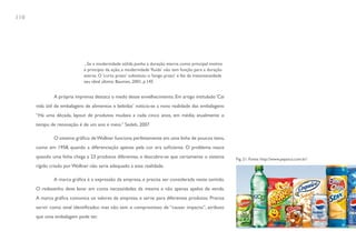 110




                             ...Se a modernidade sólida punha a duração eterna como principal motivo
                             e princípio da ação, a modernidade ‘fluida’ não tem função para a duração
                             eterna. O ‘curto prazo’ substituiu o ‘longo prazo’ e fez da instantaneidade
                             seu ideal último. Bauman, 2001, p.145


              A própria imprensa destaca o medo desse envelhecimento. Em artigo intitulado ‘Cai
      vida útil de embalagens de alimentos e bebidas’ noticia-se a nova realidade das embalagens:
      “Há uma década, layout de produtos mudava a cada cinco anos, em média; atualmente o
      tempo de renovação é de um ano e meio.” Sedeh, 2007

              O sistema gráfico de Wollner funciona perfeitamente em uma linha de poucos itens,
      como em 1958, quando a diferenciação apenas pela cor era suficiente. O problema nasce
      quando uma linha chega a 23 produtos diferentes, e descobre-se que certamente o sistema              Fig. 21. Fonte: http://www.pepsico.com.br/
      rígido criado por Wollner não seria adequado a essa realidade.

              A marca gráfica é a expressão da empresa, e precisa ser considerada neste sentido.
      O redesenho deve levar em conta necessidades da mesma e não apenas apelos de venda.
      A marca gráfica comunica os valores da empresa, e serve para diferentes produtos. Precisa
      servir como sinal identificador, mas não tem o compromisso de “causar impacto”, atributo
      que uma embalagem pode ter.
 