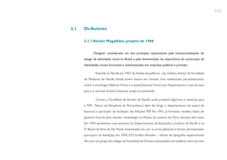 115



3.1   Os Autores

      3.1.1 Aloisio Magalhães, projeto de 1966


             Designer considerado um dos principais responsáveis pela institucionalização do
      design de identidade visual no Brasil e pela disseminação da importância da construção de
      identidades visuais funcionais e sistematizadas em empresas públicas e privadas.

              Nascido no Recife em 1927, de família de políticos - pai médico, diretor da Faculdade
      de Medicina do Recife, desde jovem esteve em contato com intelectuais pernambucanos,
      como o sociólogo Gilberto Freire e o poeta Ascenso Freire que freqüentavam a casa de seus
      pais, e o escritor Ariano Suassuna, amigo na juventude.

              Cursou a Faculdade de Direito do Recife, onde produziu figurinos e cenários para
      o TEP - Teatro do Estudante de Pernambuco, além de dirigir o departamento de teatro de
      bonecos e participar da fundação das Edições TEP. Em 1951, já formado, recebeu bolsa do
      governo francês para estudar museologia no Museu do Louvre, em Paris, durante dois anos.
      Em 1953 apresentou suas pinturas no Departamento de Educação e Cultura do Recife e na
      2ª Bienal de Arte de São Paulo. Interessado em unir as artes plásticas à técnica de impressão
      participou da fundação, em 1954, d’O Gráfico Amador - oficina de tipografia experimental.
      Ali, com um grupo de colegas da Faculdade de Direito, interessados em publicar seus escritos
 