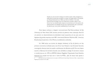 117




                                    Aquela era uma escola de design em sentido amplo, onde conjugava-se a
                                    experiência modernista européia no campo do design gráfico, introduzida
                                    por Alexey Brodovitch em 1930 e por Armin Hoffman... Do estilo
                                    internacional de design, fruto do modernismo europeu, captou a sua
                                    forma, mas sua atitude desde sempre se caracterizou por uma postura de
                                    enfrentamento da realidade tal qual ela se apresentasse, sem a presunção
                                    de alterá-la por uma ordem estabelecida em outro lugar.2


             Anos depois conheceu o designer norte-americano Paul Rand, professor da Yale
University, em New Haven, EUA, durante período de palestras nesta instituição. Rand foi
um pioneiro no desenvolvimento da identidade visual corporativa em seu país, autor de
logotipos de grandes empresas como IBM - International Business Machines, ABC - American
Broadcasting Corporation e Ford Motors, mundialmente conhecidas.

             Em 1960 iniciou sua carreira de designer fundando, no Rio de Janeiro, um dos
primeiros escritórios do Brasil, junto com Artur Lício Pontual e Luiz Fernando Noronha,
convergendo diversas áreas de atuação e profissionais de diferentes perfis. Três anos depois
assumiu a liderança do escritório focando suas atividades no design. O escritório cresceu
e transformou-se, em 1970, na AMPVDI (Aloisio Magalhães Programação Visual Desenho
Industrial, em atuação até hoje com o nome de PVDI). João de Souza Leite aponta a
2           LEITE, João de Souza. O Amplo exercício do projeto In: LEITE, João de Souza (Org). A Herança do Olhar: o design de Aloisio
Magalhães. Rio de Janeiro: Artviva, 2003.
 
