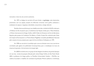 120




      marcando o início de uma carreira autônoma.

               Em 1997 se desliga do escritório A3 para fundar o eg.design, onde desenvolve,
      juntamente com sua equipe, projetos de diferentes vertentes como gráfica ambiental e
      sinalização de espaços a logotipos, identidades corporativas e design editorial.

               Recebeu diversos prêmios por seu trabalho, entre eles o símbolo do Rio92, criado para
      a Prefeitura do Rio de Janeiro para a Conferência das Nações Unidas para o Meio-Ambiente,
      o Prêmio Internacional de Design Gráfico LAOS /Clube de Diretores de Arte de Barcelona,
      Espanha, pelo projeto da Confeitaria The Bakers, o Troféu Criação Rio conferido pelo Clube
      de Criação do Rio de Janeiro e o Prêmio Aloisio Magalhães concedido pela Biblioteca Nacional
      pelo conjunto de seus projetos para capas de livros da Editora Civilização, em 1999.

               Em 1998, seu escritório é escolhido, após concurso fechado entre cinco escritórios
      convidados pela agência de publicidade Contemporânea, para a revitalização da marca da
      empresa de geração e fornecimento de energia Light.

               Em 2000 foi incluída entre um grupo de dez designers brasileiras, de grande destaque
      em sua área, através de pesquisa efetuada pela revista Design Gráfico, de São Paulo. Desde
      2002 é professora de design gráfico na Pontifícia Universidade Católica – PUC/Rio, nas
      cadeiras de projeto e trabalhos de conclusão da graduação. Ministra palestras e workshops,
 
