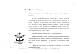121



                                                  3.2       História da Empresa

                                                            participa de mesas-redondas e encontros de design. É consultora de projetos para designers
                                                            e empresas.

                                                                     O atual Grupo Light3 é formado pelas empresas Light S.A. (holding), Light Serviços
                                                            de Eletricidade S.A. (distribuidora), Light Esco Ltda. (comercializadora) e Light Energia S.A.
                                                            (geração e transmissão), em plena atividade no setor elétrico do Rio de Janeiro, formado
                                                            por 31 municípios que reúnem 3,8 milhões de clientes. Desde 2006, o controle acionário da
                                                            empresa pertence à Rio Minas Energia Participações S.A. (RME). Além disso, o grupo criou
                                                            o Instituto Light para o Desenvolvimento Urbano e Social, com eixo de atuação nas áreas
                                                            ambiental, social, institucional, cultural e urbana.

                                                                     No site oficial da empresa encontramos as seguintes informações:

                                                                     Missão: ser uma grande empresa brasileira comprometida com a sustentabilidade,
                                                            respeitada e admirada pela excelência do serviço prestado a seus clientes e à comunidade,
                                                            pela criação de valor para seus acionistas e por se constituir em um ótimo lugar para se
                                                            trabalhar.

                                                                     Valores: Foco nos Resultados, Mérito, Coragem e Perseverança, Comportamento
Fig. 22. Marca gráfica da compania The São Paulo Tramway    Ético e Solidário e Alegria.
                                       Light and Power Co   3       Todas as informações deste capítulo foram coletadas no site da empresa: www.light.com.br
 
