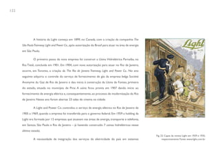 122




               A história da Light começa em 1899, no Canadá, com a criação da companhia The
      São Paulo Tramway Light and Power Co., após autorização do Brasil para atuar na área de energia
      em São Paulo.

               O primeiro passo da nova empresa foi construir a Usina Hidrelétrica Parnaíba, no
      Rio Tietê, concluída em 1901. Em 1904, com nova autorização para atuar no Rio de Janeiro,
      ocorre, em Toronto, a criação da The Rio de Janeiro Tramway, Light and Power Co.. No ano
      seguinte adquiriu o controle do serviço de fornecimento de gás da empresa belga Société
      Anonyme du Gaz de Rio de Janeiro e deu início à construção da Usina de Fontes, primeira
      do estado, situada no município de Piraí. A usina ficou pronta em 1907 dando início ao
      fornecimento de energia elétrica e, consequentemente, ao processo de modernização do Rio
      de Janeiro. Nesse ano foram abertas 33 salas de cinema na cidade.

               A Light and Power Co. controlou o serviço de energia elétrica no Rio de Janeiro de
      1905 a 1969, quando a empresa foi transferida para o governo federal. Em 1959 a holding da
      Light era formada por 13 empresas que atuavam nas áreas de energia, transporte e telefonia,
      em Santos, São Paulo e Rio de Janeiro – já havendo construído 7 usinas hidrelétricas nesse
      último estado.
                                                                                                        Fig. 23. Capas da revista Light em 1929 e 1935,
               A necessidade de integração dos serviços de eletricidade do país em sistemas                   respectivamente Fonte: www.light.com.br
 
