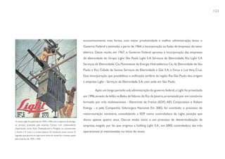 123




                                                                           economicamente mais fortes, com maior produtividade e melhor administração, levou o
                                                                           Governo Federal a estimular, a partir de 1964, a incorporação ou fusão de empresas do setor
                                                                           elétrico. Desse modo, em 1967, o Governo Federal aprovou a incorporação das empresas
                                                                           de eletricidade do Grupo Light: São Paulo Light S.A Serviços de Eletricidade; Rio Light S.A
                                                                           Serviços de Eletricidade; Cia. Fluminense de Energia Hidroelétrica; Cia. de Eletricidade de São
                                                                           Paulo e Rio; Cidade de Santos Serviços de Eletricidade e Gás S.A; e Força e Luz Vera Cruz.
                                                                           Essa incorporação, que possibilitou a unificação tarifária da região Rio-São Paulo, deu origem
                                                                           à empresa Light - Serviços de Eletricidade S.A, com sede em São Paulo.

                                                                                    Após um longo período sob administração do governo federal, a Light foi privatizada
                                                                           em 1996, através de leilão na Bolsa de Valores do Rio de Janeiro, arrematada por um consórcio
                                                                           formado por três multinacionais - Electricité de France (EDF), AES Corporation e Reliant
                                                                           Energy - e pela Companhia Siderúrgica Nacional. Em 2002, foi concluído o processo de
                                                                           reestruturação societária, consolidando a EDF como controladora da Light, posição que

A revista Light foi publicada de 1929 a 1940, com o objetivo de divulgar
                                                                           durou apenas quatro anos. Deu-se então início a um processo de desverticalização da
os serviços prestados pela empresa. Contou com colaboradores               empresa, exigido por lei, que originou a holding Light S.A., em 2005, controladora das três
importantes, como: Assis Chateaubriand e Pongetti, os caricaturistas
J. Carlos e K. Lixto e o artista plástico Di Cavalcanti, entre outros. O   operacionais já mencionadas no início do texto.
logotipo que aparece na capa como título da revista foi o mesmo usado
pela empresa de 1929 a 1935.
 