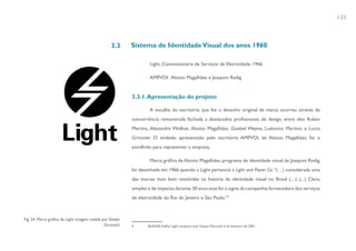 125



                                                   3.3      Sistema de Identidade Visual dos anos 1960

                                                                     Light, Concessionária de Serviços de Eletricidade, 1966.

                                                                     AMPVDI: Aloisio Magalhães e Joaquim Redig


                                                            3.3.1. Apresentação do projeto:

                                                                     A escolha do escritório que fez o desenho original da marca ocorreu através de
                                                            concorrência remunerada fechada a destacados profissionais de design, entre eles Ruben
                                                            Martins, Alexandre Wollner, Aloisio Magalhães, Goebel Weyne, Ludovico Martino e Lucio
                                                            Grinover. O símbolo apresentado pelo escritório AMPVDI, de Aloisio Magalhães, foi o
                                                            escolhido para representar a empresa.

                                                                     Marca gráfica de Aloisio Magalhães, programa de identidade visual de Joaquim Redig,
                                                            foi desenhada em 1966 quando a Light pertencia à Light and Power Co. “(…) considerada uma
                                                            das marcas mais bem resolvidas na história da identidade visual no Brasil (....). (...) Claro,
                                                            simples e de impacto, durante 30 anos esse foi o signo da companhia fornecedora dos serviços
                                                            de eletricidade do Rio de Janeiro e São Paulo.”4



Fig. 24. Marca gráfica da Light. Imagem cedida por Evelyn
                                                Grumach     4       BORGES, Adélia. Light, mudança sutil. Gazeta Mercantil, 6 de fevereiro de 2001.
 