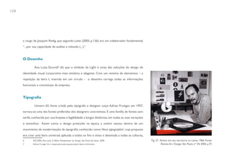 128




      a cargo de Joaquim Redig, que segundo Leite (2003, p.136) era um colaborador fundamental,
      “...por sua capacidade de análise e método (...).”


      O Desenho

               Ana Luisa Escorel6 diz que o símbolo da Light é umas das soluções do design de
      identidade visual corporativa mais sintética e elegante. Com um mínimo de elementos – a
      repetição da letra L inserida em um circulo - o desenho carrega todas as informações
      funcionais e conceituais da empresa.


      Tipografia

               Univers 65, fonte criada pelo tipógrafo e designer suíço Adrian Frutiger, em 1957,
      tornou-se uma das fontes preferidas dos designers concretistas. É uma família de fontes sem
      serifa, conhecida por sua limpeza e legibilidade a longas distâncias, em todas as suas variações
      e tamanhos. Assim como o design praticado na época, a univers nasceu dentro de um
      movimento de modernização da tipografia, conhecido como Neue typographie7, cuja proposta
      era criar uma letra universal, aplicada a todos os fins e sítios e destinada a todas as culturas,
      6       ESCOREL, Ana Luisa. O Efeito Multiplicador do Design. São Paulo: Ed. Senac, 2000.           Fig. 27. Aloisio em seu escritório no Leme, 1966. Fonte:
      7       Adrian Frutiger foi o responsável pela popularização desse movimento.                                 Revista Arc Design, São Paulo, nº 44, 2005, p.75
 