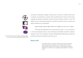131




                                                         cada objeto de aplicação da imagem da empresa, até a arte-final e o desenho técnico para
                                                         a produção, e acompanhando o processo juntos aos fabricantes. “Eu mesmo fui várias vezes
                                                         à garagem da Light para acompanhar a pintura da frota de veículos, controlar as cores.” De
                                                         qualquer forma, a junção desses desenhos e arte-finais em pastas se tornava, na prática uma
                                                         espécie de Manual, ou um Pré-Manual.

                                                                 Segundo Redig, a Light fez alguns folhetos de divulgação da nova marca e imagem.

                                                                 O processo de implantação deve ter demorado de 6 meses a 1 ano, e foi extensivo
                                                         e minucioso, abrangendo todas as áreas tradicionais da identidade corporativa: impressos
                                                         (inclusive a Conta de Luz), Folhetos, Cartazes, Fachadas, Veículos Operacionais, Uniformes,
Fig. 31. Exemplos de uso do símbolo. A primeira imagem   padrões para Anúncios, sinalização de obras de rua etc.
   mostra uma versão não adotada. (LEITE, 2003, p.189)


                                                         Repercussão

                                                                                A aceitação interna era unânime e altamente entusiástica. As pessoas
                                                                                ficavam simplesmente fascinadas com a novidade visual, e ansiosas
                                                                                para participar do processo de mudança e modernização da empresa,
                                                                                deflagrado ou refletido na nova imagem. Joaquim Redig em entrevista à
                                                                                autora.
 