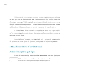 132




               Infelizmente não encontrei dados concretos sobre a recepção ao projeto da década
      de 1960; mas antes do redesenho, em 1998, a empresa realizou uma pesquisa entre seus
      clientes que revelou que 94% da população reconhecia o símbolo de Aloisio como a marca
      da Light. Também existem depoimentos e estudos de diversos profissionais da área sobre a
      qualidade desse símbolo, considerado um dos mais importantes do design brasileiro.

               A jornalista Adélia Borges considera que o trabalho de Aloisio para a Light tornou-
      se “um monstro sagrado, considerada uma das marcas mais bem resolvidas na história da
      identidade visual no Brasil”.8

               Ana Luisa Escorel9 conta que a marca gráfica da Light é considerada pela população
      um dos ícones da cidade, apesar das aplicações terem perdido em limpeza e legibilidade.


      3.3.2 Análise do sistema de identidade visual


      Análise contemplativa: quali-signo.

               O raio da marca gráfica, quanto ao nível perceptivo, pode ser classificado

      8               BORGES, Adélia. Light, mudança sutil. São Paulo: Gazeta Mercantil, 6 de fevereiro de 2001.
      9               ESCOREL, Ana Luisa. O Efeito Multiplicador do Design. São Paulo, SENAC, 2000, p. 114.
 