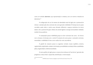 133




como um símbolo abstrato, cuja representação é sintética, com um número reduzido de
elementos.10

         A configuração de cor do sistema de identidade visual da Light tem o potencial de
chamar a atenção pelo alto contraste das cores gerando visibilidade. O laranja escuro, quase
vermelho, usado sobre o verde, causa vibração refletindo o aspecto semântico da marca,
dando a ela o potencial de gerar efeitos de sentido ligados à energia, luminosidade, vitalidade,
também força, potência.

         A composição possui visibilidade graças ao bom contraste das cores - do branco
com o laranja e do laranja com o verde. O conjunto de cores possui acentuado contraste,
intensidade e visibilidade. A duas cores usadas são cores secundárias.

         A gestalt do conjunto possui as seguintes variáveis visuais: equilíbrio, simetria,
regularidade, simplicidade, unidade, minimização, previsibilidade, atividade, ênfase, estabilidade,
plano, singularidade e bidimensionalidade.

         A marca gráfica da Light possui a maioria dos atributos da “boa forma”, gerando alta
pregnância e leitura fácil e rápida. Boa identificação e memorização.

10              DONDIS, Donis A. Sintaxe da linguagem visual. São Paulo: Ed. Martins Fontes, 1991.
 
