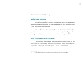 135




dinamismo, movimento, atividade, energia.


Análise geral: legi-signo.

         A marca gráfica representa o negócio da empresa: energia elétrica, com cada elemento
de sua identidade visual confirmando isso. Esta coerência da forma com o significado confere
à marca pregnância e rápida identificação.

         Signo em relação a seu objeto: a marca gráfica da Light é um índice, pois o L espelhado
se refere diretamente ao raio; o raio, por sua vez, se refere à energia elétrica. Segundo Perez,
a linguagem indicial é “extremamente convidativa, nos chama para compartilhar.”12


Signo em relação a seu interpretante

         O interpretante é de secundidade, podendo ser entendido como racional, pois tem
relação direta com a funcionalidade da empresa, sua performance. Reativo, de efeito funcional,
pois se refere à utilização do produto da empresa - no caso, a energia elétrica.




12      PEREZ, C. Signos da marca: expressividade e sensorialidade. São Paulo: Pioneira Thomson Learning, 2004.
 