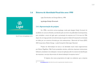 137



                             3.4      Sistema de Identidade Visual dos anos 1990

                                               Light, Distribuidora de Energia Elétrica, 1998

                                               eg.design: Evelyn Grumach


                                      3.4.1. Apresentação do projeto

                                               Em 1998, o escritório carioca eg.design, criado pela designer Evelyn Grumach, foi
                                      escolhido em concurso fechado, coordenado pelo escritório de publicidade Contemporânea,
                                      para revitalizar a marca da Light, após a privatização da empresa, em 21 de maio de 1996,
Fig. 32. Fonte: www.egdesign.com.br
                                      depois de um longo período sob administração do governo federal.A empresa foi arrematada
                                      em leilão por um consórcio formado por três multinacionais - Electricité de France (EDF),
                                      AES Corporation, Reliant Energy - e pela Companhia Siderúrgica Nacional.

                                               Projeto de reformulação da marca e da identidade visual criada originariamente
                                      por Aloisio Magalhães, 1966. Foram projetados veículos, uniformes, impressos institucionais,
                                      folheteria, newsletters de sinalização e manuais de aplicação, além do sistema de identificação
                                      das empresas e serviços decorrentes da desverticalização da empresa matriz.13

                                                        O objetivo dos novos proprietários da Light era evidenciar que a empresa

                                      13      www.egdesign.com.br (site oficial do escritório responsável pelo redesenho da marca)
 