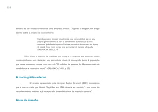 138




      deixava de ser estatal tornando-se uma empresa privada. Segundo a designer, em artigo
      escrito sobre o projeto de seu escritório:

                             Era indispensável traduzir visualmente essa nova realidade para o seu
                             próprio gerenciamento e para o atendimento às metas que a nova
                             economia globalizada impunha. Fazia-se necessário desvincular sua época
                             de estatal desse novo tempo e se apresentar de maneira adequada.
                             (GRUMACH, 2001, p. 24)


              Além disso, o objetivo da mudança era integrar a empresa aos sistemas visuais
      contemporâneos sem descartar seu patrimônio visual, já consagrado junto à população
      que nesse momento contava com cerca de “10 milhões de pessoas, de diferentes níveis de
      sensibilidade e repertório visual.” (GRUMACH, 2001, p. 25)


      A marca gráfica anterior

                    O projeto apresentado pela designer Evelyn Grumach (2001) considerou
      que a marca criada por Aloisio Magalhães em 1966 deveria ser mantida, “...por conta do
      reconhecimento imediato e já incorporado à memória visual da população carioca.”


      Antes do desenho
 