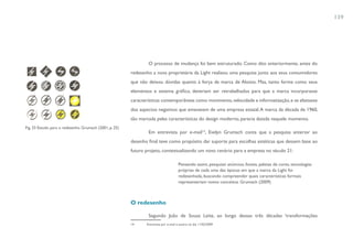 139




                                                                 O processo de mudança foi bem estruturado. Como dito anteriormente, antes do
                                                         redesenho a nova proprietária da Light realizou uma pesquisa junto aos seus consumidores
                                                         que não deixou dúvidas quanto à força da marca de Aloisio. Mas, tanto forma como seus
                                                         elementos e sistema gráfico, deveriam ser retrabalhados para que a marca incorporasse
                                                         características contemporâneas como movimento, velocidade e informatização, e se afastasse
                                                         dos aspectos negativos que emanavam de uma empresa estatal. A marca da década de 1960,
                                                         tão marcada pelas características do design moderno, parecia datada naquele momento.

                                                                 Em entrevista por e-mail14, Evelyn Grumach conta que a pesquisa anterior ao
Fig. 33 Estudo para o redesenho. Grumach (2001, p. 25)


                                                         desenho final teve como propósito dar suporte para escolhas estéticas que dessem base ao
                                                         futuro projeto, contextualizando um novo cenário para a empresa no século 21:

                                                                                      Pensando assim, pesquisei anúncios, fontes, paletas de cores, tecnologias
                                                                                      próprias de cada uma das épocas em que a marca da Light foi
                                                                                      redesenhada, buscando compreender quais características formais
                                                                                      representariam novos conceitos. Grumach (2009)



                                                         O redesenho

                                                                 Segundo João de Sousa Leite, ao longo dessas três décadas ‘transformações
                                                         14     Entrevista por e-mail à autora no dia 11/02/2009
 