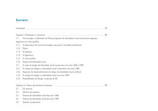 Sumário

Introdução                                                                                          17


Capitulo 1: Definições e contextos                                                                  37
1.1     Terminologia e definições de: Marca; programa de identidade visual corporativo; logotipo,
logomarca ou marca grãfica.
1.1.1   A importância de uma terminologia coesa para a atividade profissional.
1.1.2   Marca
1.1.3   O logotipo
1.1.4   A logomarca
1.1.5   A marca gráfica
1.1.6   Sistema de identidade visual
1.2     A visão do design de identidade visual corporativa nos anos 1960 e 1990
1.2.1   O campo do design e a identidade visual corporativa nos anos 1960
1.2.2   Aspectos do desenvolvimento do design de identidade visual no Brasil
1.2.3   O campo do design e a identidade visual nos anos 1990
1.2.4   Possibilidades do Design na década de 90


Capítulo 2: a Marca das Sardinhas Coqueiro                                                          73
2.1     Os autores
2.2     História da empresa
2.3     Sistema de identidade visual dos anos 1960
2.4     Sistema de identidade visual dos anos 1990
2.5     Quadro comparativo
 