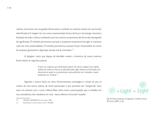 140




      radicais ocorreram em sua gestão. Ainda assim, o símbolo se manteve intacto em sua função
      identificadora. A imagem do raio como representação da luz, da força e da energia remonta à
      fundação de toda a cultura ocidental e, por isso mesmo, se apresenta de forma tão impregnada
      de significação. O símbolo permaneceu porque o propósito empresarial da Light se manteve,
      cada vez mais potencializado. O símbolo permaneceu porque houve continuidade do nome
      da empresa, garantindo a figuração através dos L invertidos. 15

               A designer conta que depois de decidido manter a memória da marca anterior,
      foram dados os seguintes passos:

                                    Como era suposto que deveríamos partir da marca original, uma rápida
                                    análise de todas as marcas já adotadas pela Light desde sua formação, nos
                                    demonstrou quais as características que poderiam ser mantidas e quais
                                    poderiam ser revistas.16


               Segundo a autora havia um claro direcionamento estratégico e noção de que se
      tratava de uma marca valiosa, de muita penetração e que precisava ser “revigorada” para
      estar em sintonia com o novo milênio. Além disso, havia a preocupação que o trabalho em
      sua consistência, não resultasse em uma marca efêmera. Grumach ressalta:
                                                                                                                Fig. 34. Nova proposta de logotipo e simbolo. Fonte:
      15      BORGES ; ROSENFELD. 27 de outubro 1998.
                                                                                                                Grumach (2001, p. 25)
      16     Entrevista por e-mail à autora no dia 11/02/2009
 
