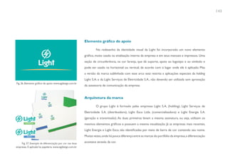 143




                                                          Elemento gráfico de apoio

                                                                  No redesenho da identidade visual da Light foi incorporado um novo elemento
                                                          gráfico, muito usado na sinalização interna da empresa e em seus manuais e impressos. Uma
                                                          seção de circunferência, na cor laranja, que dá suporte, apoio ao logotipo e ao símbolo e
                                                          pode ser usado na horizontal ou vertical, de acordo com o lugar onde ele é aplicado. Mas
                                                          a versão da marca sublinhada com esse arco está restrita a aplicações especiais da holding
                                                          Light S.A. e da Light Serviços de Eletricidade S.A., não devendo ser utilizada sem aprovação
Fig. 36. Elemento gráfico de apoio: www.egdesign.com.br
                                                          da assessoria de comunicação da empresa.


                                                          Arquitetura da marca

                                                                  O grupo Light é formado pelas empresas Light S.A. (holding), Light Serviços de
                                                          Eletricidade S.A. (distribuidora), Light Esco Ltda. (comercializadora) e Light Energia S.A.
                                                          (geração e transmissão). As duas primeiras levam a mesma assinatura, ou seja, utilizam os
                                                          mesmos elementos gráficos e possuem a mesma visualização. Já as empresas mais recentes,
                                                          Light Energia e Light Esco, são identificadas por meio de barra de cor contendo seu nome.
                                                          Muitas vezes, onde há pouca diferença entre as marcas do portfólio da empresa, a diferenciação

    Fig. 37. Exemplo da diferenciação por cor nas duas    acontece através da cor.
empresas. E aplicaão’na papelaria. www.egdesign.com.br
 