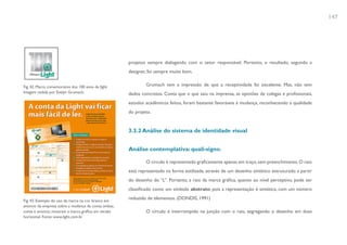 147




                                                      projetos sempre dialogando com o setor responsável. Portanto, o resultado, segundo a
                                                      designer, foi sempre muito bom.


Fig. 42. Marca comemorativa dos 100 anos da lIght.            Grumach tem a impressão de que a receptividade foi excelente. Mas, não tem
Imagem cedida por Evelyn Grumach.                     dados concretos. Conta que o que saiu na imprensa, as opiniões de colegas e profissionais,
                                                      estudos acadêmicos feitos, foram bastante favoráveis à mudança, reconhecendo a qualidade
                                                      do projeto.


                                                      3.3.2 Análise do sistema de identidade visual


                                                      Análise contemplativa: quali-signo.

                                                              O círculo é representado graficamente apenas em traço, sem preenchimento. O raio
                                                      está representado na forma estilizada, através de um desenho sintético estruturado a partir
                                                      do desenho do “L”. Portanto, a raio da marca gráfica, quanto ao nível perceptivo, pode ser
                                                      classificado como um símbolo abstrato, pois a representação é sintética, com um número

Fig. 43. Exemplo do uso da marca na cor branca em
                                                      reduzido de elementos. (DONDIS, 1991)
anúncio da empresa sobre a mudança da conta; ambas,
conta e anúncio, mostram a marca gráfica em versão            O círculo é interrompido na junção com o raio, segregando o desenho em duas
horizontal. Fonte: www.light.com.br
 