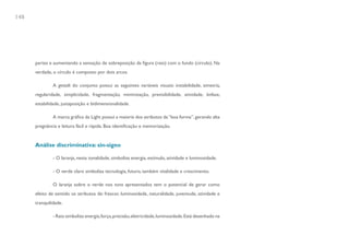 148




      partes e aumentando a sensação de sobreposição da figura (raio) com o fundo (círculo). Na
      verdade, o círculo é composto por dois arcos.

               A gestalt do conjunto possui as seguintes variáveis visuais: instabilidade, simetria,
      regularidade, simplicidade, fragmentação, minimização, previsibilidade, atividade, ênfase,
      estabilidade, justaposição e bidimensionalidade.

               A marca gráfica da Light possui a maioria dos atributos da “boa forma”, gerando alta
      pregnância e leitura fácil e rápida. Boa identificação e memorização.


      Análise discriminativa: sin-signo

               - O laranja, nesta tonalidade, simboliza energia, estímulo, atividade e luminosidade.

               - O verde claro simboliza tecnologia, futuro, também vitalidade e crescimento.

               O laranja sobre o verde nos tons apresentados tem o potencial de gerar como
      efeito de sentido os atributos de: frescor, luminosidade, naturalidade, juventude, atividade e
      tranquilidade.

               - Raio simboliza energia, força, precisão, eletricidade, luminosidade. Está desenhado na
 