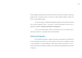 149




direção diagonal ascendente, pode transmitir dinamismo, movimento, atividade, crescimento,
progresso. Ele se apresenta sobre um círculo em outline podendo significar energia sem
limites ou eletricidade ilimitada.

         - O círculo simboliza a totalidade, abrangência, perfeição. Transmite pertencimento,
ciclo, controle, segurança. Assim, o raio sobre o círculo, extrapolando sua forma, tem o
potencial de significar energia transmitida com segurança.

         - O arco do sistema gráfico remete ao nascimento do sol no horizonte, tem o
potencial de transmitir o nascimento da luz, da luminosidade.


Análise geral: legi-signo.

         A marca gráfica representa o negócio da empresa: energia elétrica, cada elemento
de sua identidade visual confirma isso. Esta coerência da forma com o significado confere
à marca pregnância e rápida identificação. Além desses atributos intrínsecos à marca, o
sistema tem relação com atributos subjetivos como natureza, luminosidade, bem-estar, calma
e segurança.
 