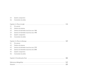 2.5     Quadro comparativo
2.6     Conclusões da análise


Capítulo 3: a Marca da Light                         113
3.1     Os autores
3.2     História da empresa
3.3     Sistema de identidade visual dos anos 1960
3.4     Sistema de identidade visual dos anos 1990
3.5     Quadro comparativo
3.6     Conclusões da análise


Capítulo 4: a Marca do Banespa                       157
4.1     Os autores
4.2     História da empresa
4.3     Sistema de identidade visual dos anos 1970
4.4     Sistema de identidade visual dos anos 2000
4.5     Quadro comparativo
4.6     Conclusões da análise


Capítulo 5: Considerações finais                     203


Referencias bibliográficas                           217
Glossário                                            227
 