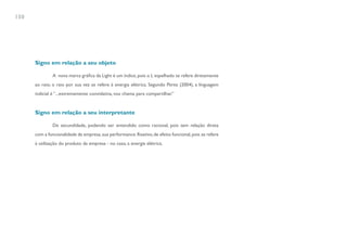 150




      Signo em relação a seu objeto

              A nova marca gráfica da Light é um índice, pois o L espelhado se refere diretamente
      ao raio; o raio por sua vez se refere à energia elétrica. Segundo Perez (2004), a linguagem
      indicial é “...extremamente convidativa, nos chama para compartilhar.”


      Signo em relação a seu interpretante

              De secundidade, podendo ser entendido como racional, pois tem relação direta
      com a funcionalidade da empresa, sua performance. Reativo, de efeito funcional, pois se refere
      à utilização do produto da empresa - no caso, a energia elétrica.
 