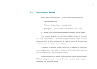 155



3.6   Conclusões da Análise

              A marca dos anos 1960 representa a escola racionalista em vários aspectos:

              -      Na simplicidade formal;

              -      Na escolha da tipografia, que preza a legibilidade;

              -      Na pregnância e princípios da boa forma, identificados após a análise.

              Ela é absoluta, como uma marca estatal pode ser, se mostra a “dona da energia”.

              Vimos no estudo da trajetória do autor, Aloisio Magalhães, que além do seu contato
      com a escola norte americana e a descoberta do design corporativo, também incorporou
      influências da escola de Ulm e da metodologia de criação de sistemas de identidade visual,
      através de contato com o designer Alexandre Wollner.

              O redesenho da identidade visual da Light foi sutil no redesenho da marca gráfica,
      mas sofreu significativas transformações em seu sistema de identidade visual: a mudança nas
      cores, por exemplo, muda a geração de sentido da marca.

              Mesmo uma mudança tão delicada não ficou imune de críticas. Segundo Alexandre
      Wollner, o redesign “...manteve o raio, mas desvirtuou o conceito visual”, rompendo a
      “simplicidade total” do símbolo original.
 