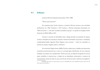 159



4.1   O Autor

                    Cauduro Martino Arquitetos Associados, 1975 / 2000

                    “Marcas que funcionam”

                    Os arquitetos João Carlos Cauduro e Ludovico Martino iniciaram suas atividades
      profissionais em 1956. Fundaram a CM, Cauduro e Martino Arquitetos Associados em
      1964, formando a “...mais bem sucedida sociedade do grupo”, na opinião do designer André
      Stolarsky (in MELO, 2006, p. 237).

                    Criaram o conceito de identidade total, o design pensado nas questões do espaço,
      unindo as disciplinas de arquitetura, desenho industrial, identidade corporativa e sinalização:
      multidisciplinariedade. Segundo Décio Pignatari esse conceito “...deve ser entendido no
      sentido de atuação imagética aberta e dinâmica”.1

                    Em entrevista à Regina Neves (2005), Cauduro explica que o trabalho que desenvolve
      reconhece prioritariamente que a marca é o principal signo identificador de uma empresa/
      entidade ou produto, mas complementa: “Porém, para que os objetivos de gestão de marcas
      sejam atendidos, é essencial que o design de sua identidade compreenda o conjunto de
      características visuais de todas as suas ocorrências, de forma total e sistêmica, homogênea e
      1           PIGNATARI, Décio. Marca do tempo, tempo da marca. In: CAUDURO, João Carlos e MARTINO, Ludovico. Marcas CM. São
      Paulo: Imprensa Oficial, 2005. p. 7.
 