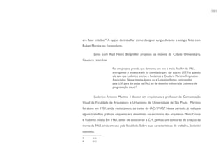 161




era fazer cidades.”3 A opção de trabalhar como designer surgiu durante o estágio feito com
Ruben Martins no Forminform.

        Junto com Karl Heinz Bergmiller projetou os móveis da Cidade Universitária.
Cauduro relembra:

                       Foi um projeto grande, que demorou um ano e meio. No fim de 1963,
                       entregamos o projeto e ele foi convidado para dar aula na USP. Foi quando
                       ele saiu que Ludovico entrou e fundamos a Cauduro Martino Arquitetos
                       Associados. Nessa mesma época, eu e Ludovico fomos contratados
                       pela USP para dar aulas na FAU: eu de desenho industrial e Ludovico de
                       programação visual.4


        Ludovico Antonio Martino é doutor em arquitetura e professor de Comunicação
Visual da Faculdade de Arquitetura e Urbanismo da Universidade de São Paulo. Martino
foi aluno em 1951, ainda muito jovem, do curso do IAC / MASP. Nesse período, já realizava
alguns trabalhos gráficos, enquanto era desenhista no escritório dos arquitetos Plínio Croce
e Roberto Aflalo. Em 1961, antes de associar-se à CM, ganhou um concurso de criação da
marca da FAU, ainda em uso pela faculdade. Sobre suas características de trabalho, Stolarski
comenta:
       Id. 2.
       Id. 2.
3
4
 