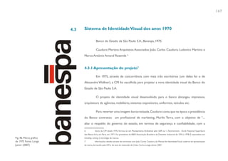 167



                         4.3   Sistema de Identidade Visual dos anos 1970

                                            Banco do Estado de São Paulo S.A., Banespa, 1975

                                            Cauduro Martino Arquitetos Associados: João Carlos Cauduro, Ludovico Martino e
                               Marco Antônio Amaral Rezende 6


                               4.3.1 Apresentação do projeto7

                                            Em 1975, através de concorrência com mais três escritórios (um deles foi o de
                               Alexandre Wollner), a CM foi escolhida para projetar a nova identidade visual do Banco do
                               Estado de São Paulo S.A.

                                            O projeto de identidade visual desenvolvido para o banco abrangeu impressos,
                               arquitetura de agências, mobiliário, sistemas expositores, uniformes, veículos etc.

                                            Para reverter uma imagem burocratizada, Cauduro conta que na época a presidência
                               do Banco contratou um profissional de marketing, Murilo Terra, com o objetivo de “...
                               aliar o respaldo do governo do estado, em termos de segurança e confiabilidade, com a

                               6           Sócio da CM desde 1975, formou-se em Planejamento Ambiental pela UER sur L´Environment - École National Superièure
                               des Beaux Arts, em Paris, em 1971. Foi presidente da ABDI Associação Brasileira de Desenho Industrial de 1976 à 1978. É especialista em
Fig. 46. Marca gráfica         branding, naming e estratégia de marcas.
de 1975 Fonte: Longo           7          Informações obtidas através de entrevista com João Carlos Cauduro, do Manual de Identidade Visual, caderno de apresentação
Junior (2007)                  da marca, fornecido pela CM e de tese de mestrado de Celso Carlos Longo Júnior, 2007.
 
