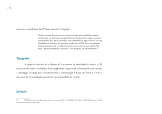 172




      descreve a metodologia da CM para desenho de logotipo:

                                        Grafar o nome da empresa em um tipo de alta leiturabilidade e depois
                                        acrescentar um elemento que particularize visualmente a palavra, sempre
                                        que possível essa particularização busca estabelecer algum vínculo com as
                                        atividades da empresa. De qualquer modo, para a CM, antes de qualquer
                                        relação semântica, há um objetivo primeiro do qual ela nunca abre mão:
                                        aliar a particularidade da assinatura a um alto grau de leiturabilidade.12



      Tipografia

                   A tipografia adotada foi a Univers 65. No manual de identidade do banco, a CM
      explica que foi usado um alfabeto de alta legibilidade assegurando o desempenho das funções:
      “...percepção imediata, fácil reconhecimento e memorização. A fusão das letras S e P foi o
      elemento de personalização garantindo a particularidade do projeto.




      Símbolo


      12         MELO, Chico Homem de. O design brasileiro nas marcas da CM. In: CAUDURO, João Carlos e MARTINO, Ludovico. Marcas
      CM. São Paulo: Imprensa Oficial, 2005.
 