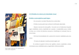 179




                                                 4.3.2 Análise do sistema de identidade visual


                                                 Análise contemplativa: quali-signo.

                                                          - As cores preto e vermelho. Masculina, forte, visível, sóbria.

                                                          - A ênfase no preto pode trazer atributos de sofisticação, objetividade.

                                                          - Quanto à estrutura da marca gráfica - de acordo com os fundamentos da gestalt,
                                                 sugere estabilidade, simetria, simplicidade (em oposição a complexidade), possui unidade
                                                 e síntese, usa o mínimo de elementos necessários à identificação da instituição frente os
                                                 concorrentes.

                                                          - As formas horizontalizadas têm o potencial de transmitir estabilidade, peso, eixo,
                                                 ordem.

                                                          - O sistema de aplicação é estável, previsível, regular, sutil.

                                                          As variáveis da gestalt da forma são: equilíbrio, simetria, simplicidade, unidade,
                                                 minimização, estase, estabilidade, planura, singularidade e bidimensionalidade.
Fig.55 Imagem cedida pela CM e organizadas por
Celso Carlos Longo Júnior.
 