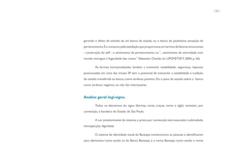 181




gerando o efeito de sentido de um banco do estado, ou o banco do paulistano, sensação de
pertencimento. É o consumo pela satisfação que proporciona em termos de fatores emocionais
- construção do self - o sentimento de pertencimento ou “...sentimento de eternidade num
mundo entregue à fugacidade das coisas.” Sébastien Charles (in LIPOVETSKY, 2004, p. 26).

        As formas horizontalizadas tendem a transmitir estabilidade, segurança, repouso,
posicionadas em cima das iniciais SP tem o potencial de transmitir a estabilidade e tradição
do estado transferida ao banco, como atributo positivo. Ou o peso do estado sobre o banco
como atributo negativo, ou não tão interessante.


Análise geral: legi-signo.

        Todos os elementos do signo (formas, cores, traços, nome e sigla) remetem, por
convenção, à bandeira do Estado de São Paulo.

        A cor predominante do sistema, o preto, por convenção está associada à sobriedade,
introspecção, dignidade.

        O sistema de identidade visual do Banespa convencionou as pessoas a identificarem
seus elementos como sendo os do Banco Banespa, e o nome Banespa como sendo o nome
 