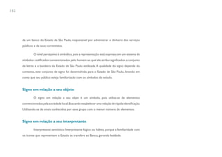 182




      de um banco do Estado de São Paulo, responsável por administrar o dinheiro dos serviços
      públicos e de seus correntistas.

              O nível perceptivo é simbólico, pois a representação está expressa em um sistema de
      símbolos codificados convencionados pelo homem ao qual ele atribui significados: o conjunto
      de letras e a bandeira do Estado de São Paulo estilizada. A qualidade do signo depende do
      contexto, este conjunto de signo foi desenvolvido para o Estado de São Paulo, levando em
      conta que seu público esteja familiarizado com os símbolos do estado.


      Signo em relação a seu objeto

              O signo em relação a seu objet é um símbolo, pois utiliza-se de elementos
      convencionados pela sociedade local. Buscando estabelecer uma relação de rápida identificação.
      Utilizando-se de sinais conhecidos por esse grupo com o menor número de elementos.


      Signo em relação a seu interpretante

              Interpretante semiótico: Interpretante lógico ou hábito, porque a familiaridade com
      os ícones que representam o Estado se transfere ao Banco, gerando lealdade.
 