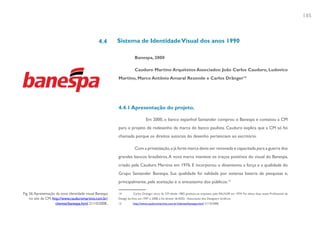 185



                                                 4.4       Sistema de Identidade Visual dos anos 1990

                                                                       Banespa, 2000

                                                                       Cauduro Martino Arquitetos Associados: João Carlos Cauduro, Ludovico
                                                           Martino, Marco Antônio Amaral Rezende e Carlos Dränger14




                                                           4.4.1 Apresentação do projeto.

                                                                                Em 2000, o banco espanhol Santander comprou o Banespa e contatou a CM
                                                           para o projeto de redesenho da marca do banco paulista. Cauduro explica que a CM só foi
                                                           chamada porque os direitos autorais do desenho pertenciam ao escritório.

                                                                       Com a privatização, a já forte marca devia ser renovada e capacitada para a guerra dos
                                                           grandes bancos brasileiros. A nova marca manteve os traços positivos do visual do Banespa,
                                                           criado pela Cauduro Martino em 1976. E incorporou o dinamismo, a força e a qualidade do
                                                           Grupo Santander Banespa. Sua qualidade foi validada por extensa bateria de pesquisas e,
                                                           principalmente, pela aceitação e o entusiasmo dos públicos.15

Fig. 56. Apresentação da nova identidade visual Banespa    14         Carlos Dränger, sócio da CM desde 1983, graduou-se arquiteto pela FAU/USP, em 1974. Foi eleito duas vezes Profissional de
     no site da CM: http://www.cauduromartino.com.br/      Design do Ano, em 1997 e 2008, e foi diretor da ADG - Associação dos Designers Gráficos.
                      clientes/banespa.html 21/10/2008..   15         http://www.cauduromartino.com.br/clientes/banespa.html 21/10/2008.
 