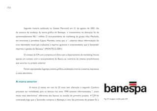 186




               Segundo matéria publicada na Gazeta Mercantil em 31 de agosto de 2001, dia
      do anúncio da mudança da marca gráfica do Banespa, o investimento na alteração foi de
      aproximadamente R$ 1 milhão. O vice-presidente de marketing do grupo, Irlau Machado,
      em entrevista à jornalista Cejana Montelo, conta que o “...objetivo dessa reformulação foi
      criar identidade visual que traduzisse o espírito agressivo e empreendedor que o Santander
      imprimiu à gestão do Banespa.” (MONTELO, 2001)

               O contato da CM com a empresa era feito com o departamento de marketing. Houve
      apenas um contato com o vice-presidente do Banco, ao contrário do intenso envolvimento
      que ocorreu no projeto anterior.

               Foram reprojetados logotipo, sistema gráfico, sinalização interna e externa, impressos
      e caixa eletrônico.


      A marca anterior

                     A marca já estava em uso há 25 anos sem alteração e segundo Cauduro
      precisava ser revitalizada, pois os bancos nos anos 1990 estavam informatizados, “...eram
      muito mais eletrônicos”, diferentes dos bancos na ocasião do primeiro projeto. A CM foi
      contratada logo que o Santander comprou o Banespa, e uma das premissas do projeto foi a           Fig. 57. Imagem cedida pela CM.
 